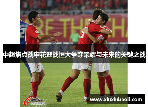 中超焦点战申花迎战恒大争夺荣耀与未来的关键之战