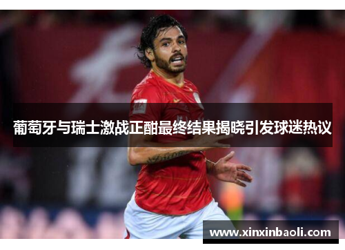 葡萄牙与瑞士激战正酣最终结果揭晓引发球迷热议