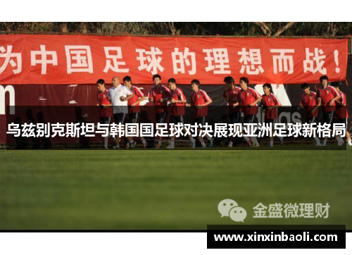 乌兹别克斯坦与韩国国足球对决展现亚洲足球新格局